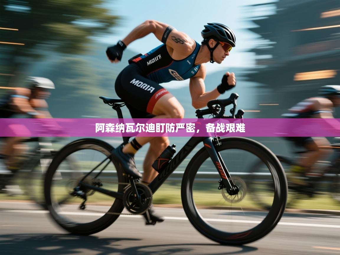 阿森纳瓦尔迪盯防严密，备战艰难