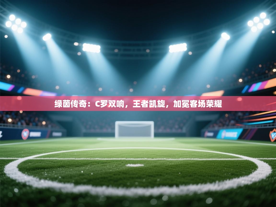 绿茵传奇：C罗双响，王者凯旋，加冕客场荣耀