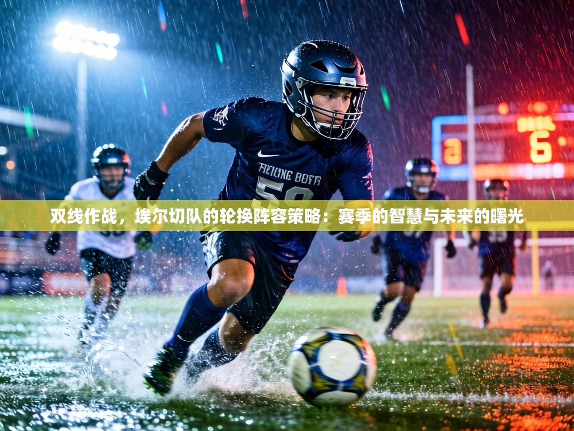 双线作战，埃尔切队的轮换阵容策略：赛季的智慧与未来的曙光  第1张